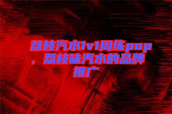 荔枝汽水1v1周練pop,荔枝味汽水的品牌推廣