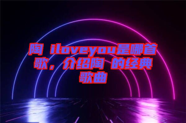 陶喆iloveyou是哪首歌,介紹陶喆的經典歌曲