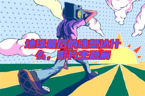 地球最后的晚想達什么,影片主題解