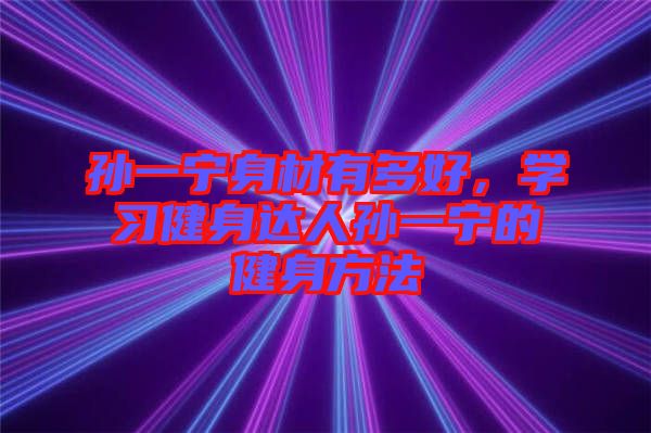孫一寧身材有多好,學(xué)習(xí)健身達(dá)人孫一寧的健身方法