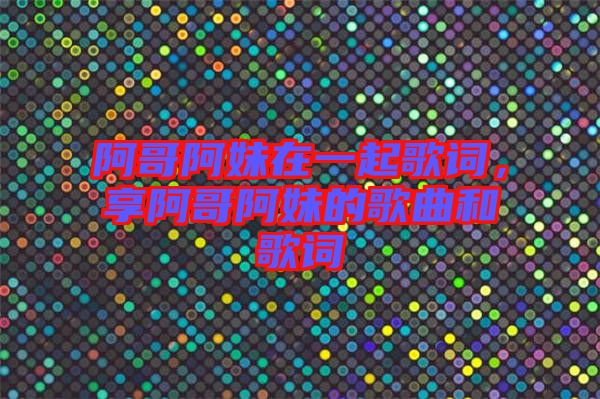 阿哥阿妹在一起歌詞,享阿哥阿妹的歌曲和歌詞