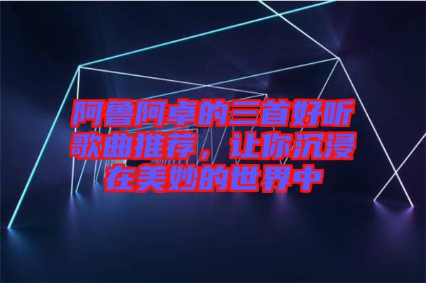 阿魯阿卓的三首好聽歌曲推薦,讓你沉浸在美妙的世界中