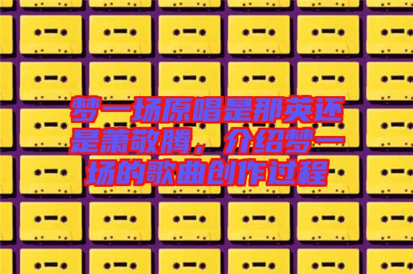 夢(mèng)一場(chǎng)原唱是那英還是蕭敬騰,介紹夢(mèng)一場(chǎng)的歌曲創(chuàng)作過程