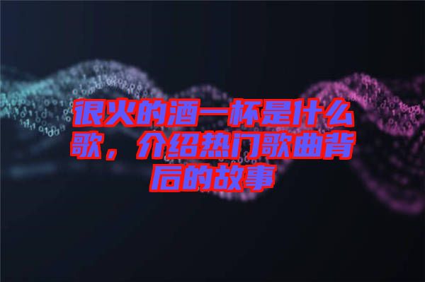 很火的酒一杯是什么歌，介紹熱門歌曲背后的故事