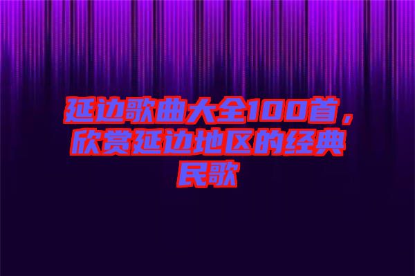 延邊歌曲大全100首,欣賞延邊地區(qū)的經(jīng)典民歌