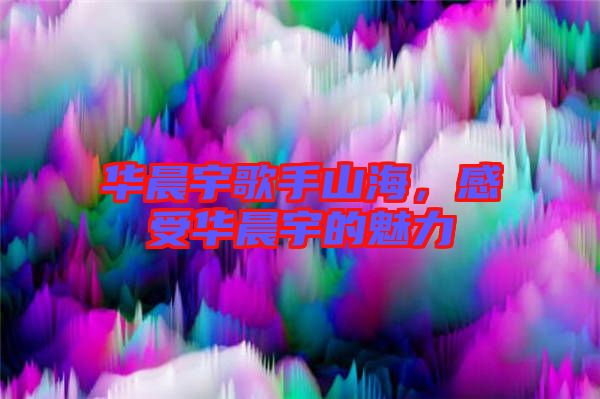 華晨宇歌手山海,感受華晨宇的魅力