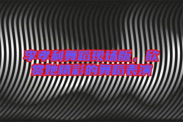 李孝利舞蹈現(xiàn)場版，欣賞她精彩的舞蹈表演