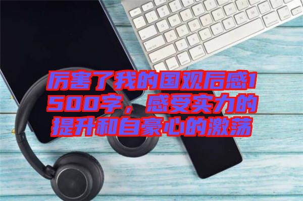 厲害了我的國觀后感1500字，感受實力的提升和自豪心的激蕩