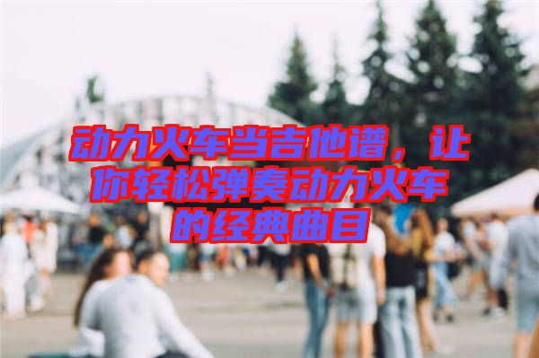 動力火車當吉他譜，讓你輕松彈奏動力火車的經典曲目