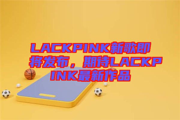 LACKPINK新歌即將發(fā)布,期待LACKPINK最新作品