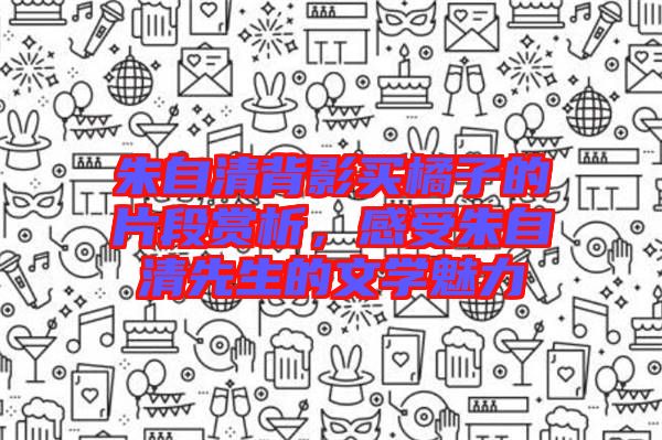 朱自清背影買橘子的片段賞析，感受朱自清先生的文學魅力