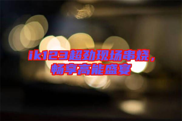 ik123超勁現場串燒,暢享高能盛宴