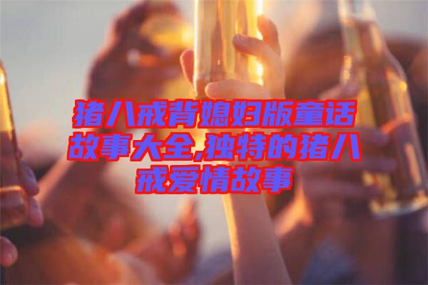 豬八戒背媳婦版童話故事大全,獨(dú)特的豬八戒愛(ài)情故事