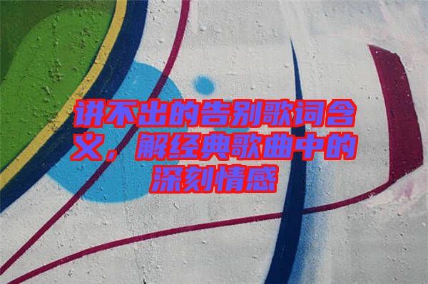 講不出的告別歌詞含義，解經典歌曲中的深刻情感