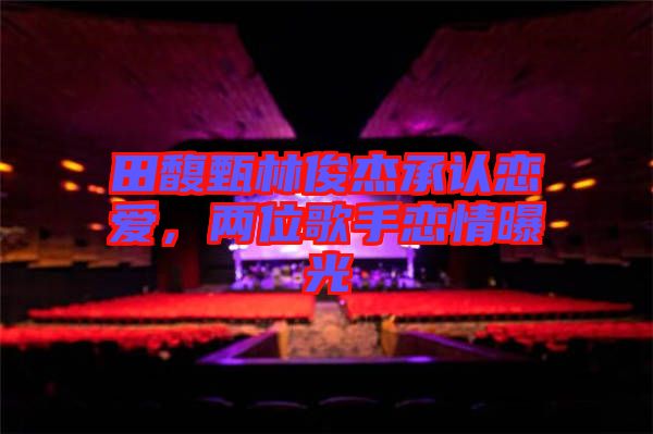 田馥甄林俊杰承認戀愛,兩位歌手戀情曝光