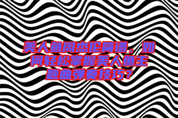 美人魚(yú)周杰倫簡(jiǎn)譜,如何輕松掌握美人魚(yú)主題曲彈奏技巧?