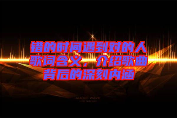 錯的時間遇到對的人歌詞含義,介紹歌曲背后的深刻內(nèi)涵