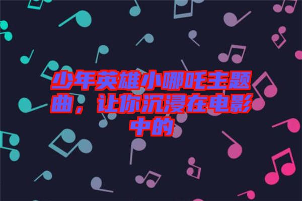 少年英雄小哪吒主題曲,讓你沉浸在電影中的