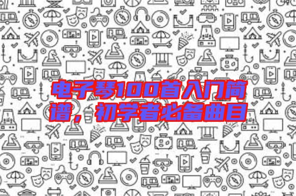 電子琴100首入門簡(jiǎn)譜,初學(xué)者必備曲目