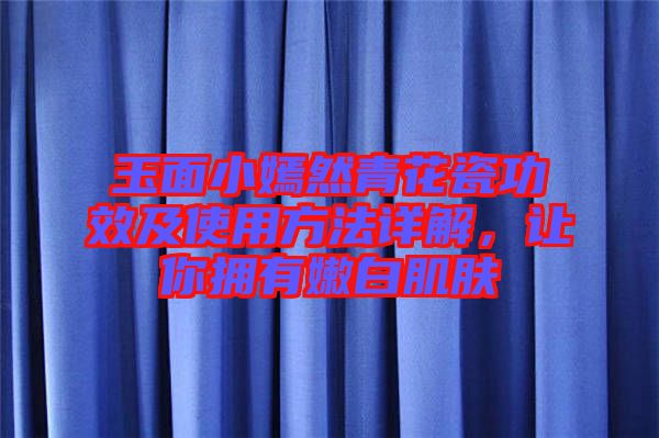 玉面小嫣然青花瓷功效及使用方法詳解，讓你擁有嫩白肌膚
