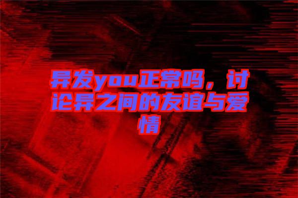 異發(fā)you正常嗎,討論異之間的友誼與愛情