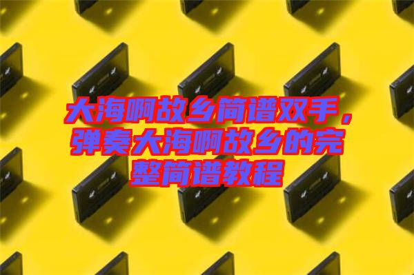 大海啊故鄉簡譜雙手,彈奏大海啊故鄉的完整簡譜教程