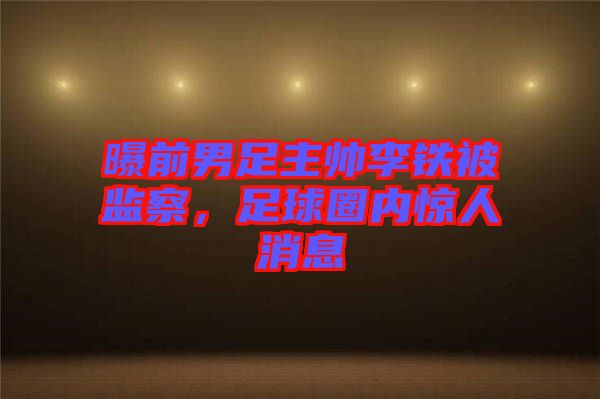 曝前男足主帥李鐵被監察,足球圈內驚人消息
