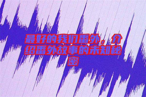 最好的我們番外,介紹番外故事的未知秘密