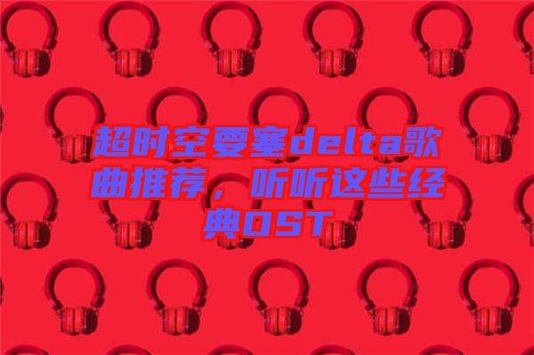 超時空要塞delta歌曲推薦,聽聽這些經典OST