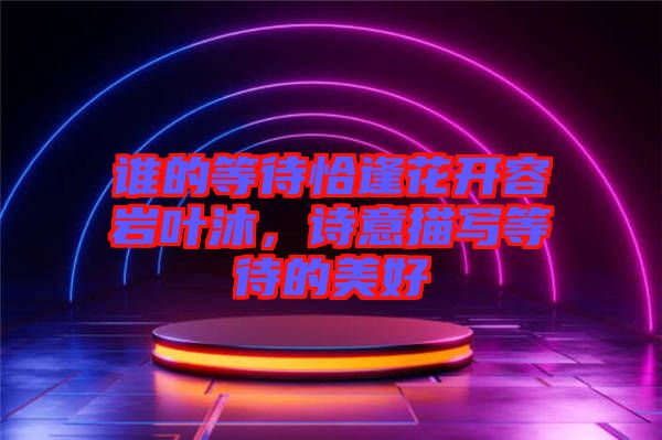 誰的等待恰逢花開容巖葉沐，詩意描寫等待的美好