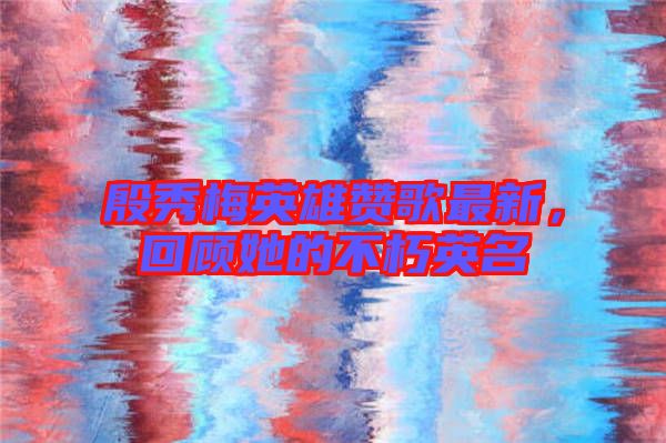 殷秀梅英雄贊歌最新，回顧她的不朽英名