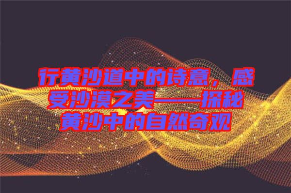 行黃沙道中的詩意,感受沙漠之美——探秘黃沙中的自然奇觀