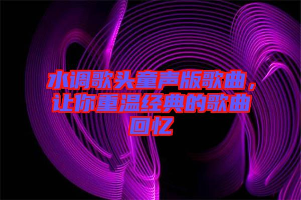 水調(diào)歌頭童聲版歌曲,讓你重溫經(jīng)典的歌曲回憶