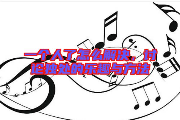 一個(gè)人了怎么解決,討論獨(dú)處的樂(lè)趣與方法