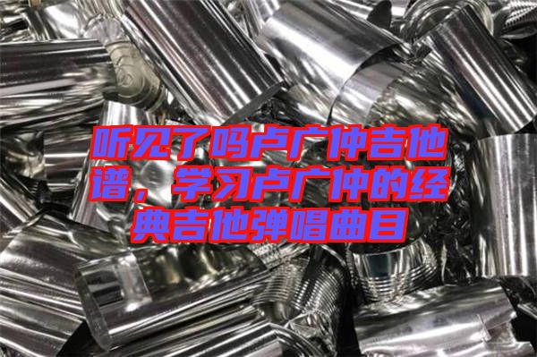 聽見了嗎盧廣仲吉他譜，學習盧廣仲的經典吉他彈唱曲目