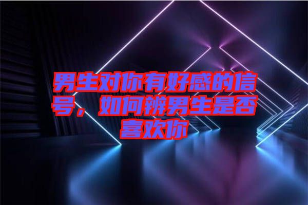 男生對你有好感的信號，如何辨男生是否喜歡你