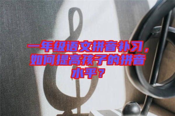 一年級(jí)語(yǔ)文拼音補(bǔ)習(xí),如何提高孩子的拼音水平?