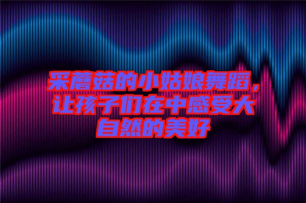 采蘑菇的小姑娘舞蹈,讓孩子們?cè)谥懈惺艽笞匀坏拿篮? width=