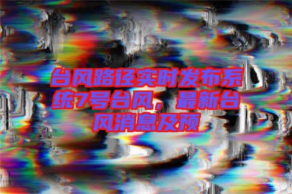 臺風路徑實時發布系統7號臺風，最新臺風消息及預