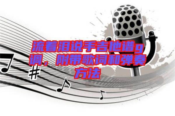 流著淚說(shuō)手吉他譜g調(diào)，附帶歌詞和彈奏方法