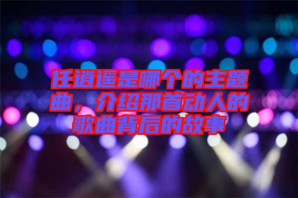 任逍遙是哪個的主題曲,介紹那首動人的歌曲背后的故事