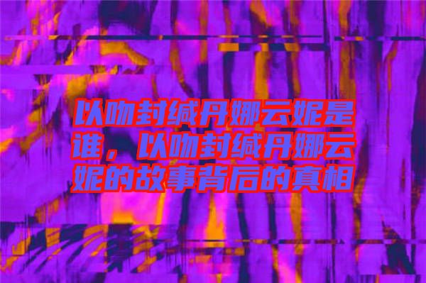 以吻封緘丹娜云妮是誰，以吻封緘丹娜云妮的故事背后的真相