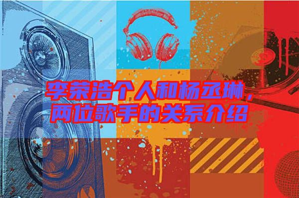 李榮浩個(gè)人和楊丞琳,兩位歌手的關(guān)系介紹