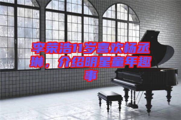 李榮浩11歲喜歡楊丞琳，介紹明星童年趣事