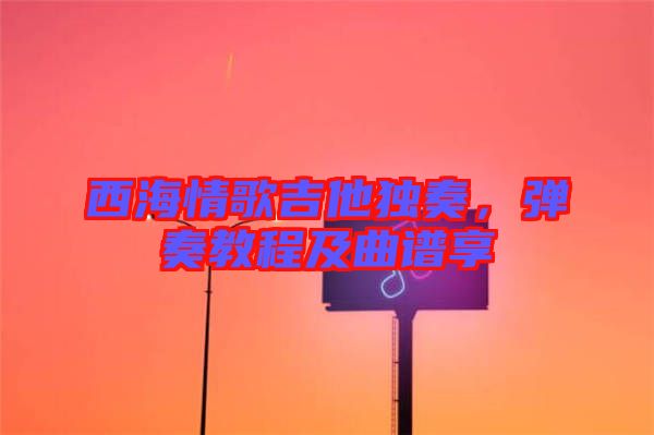 西海情歌吉他獨奏,彈奏教程及曲譜享