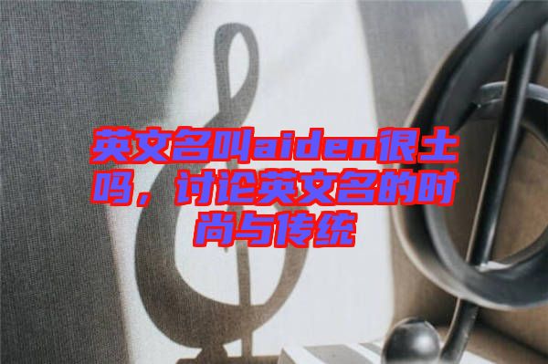 英文名叫aiden很土嗎,討論英文名的時尚與傳統(tǒng)