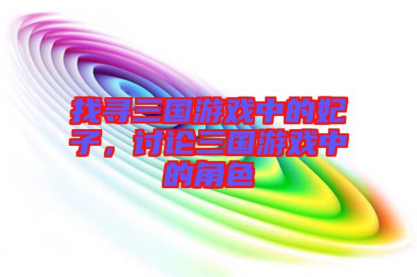 找尋三國(guó)游戲中的妃子,討論三國(guó)游戲中的角色