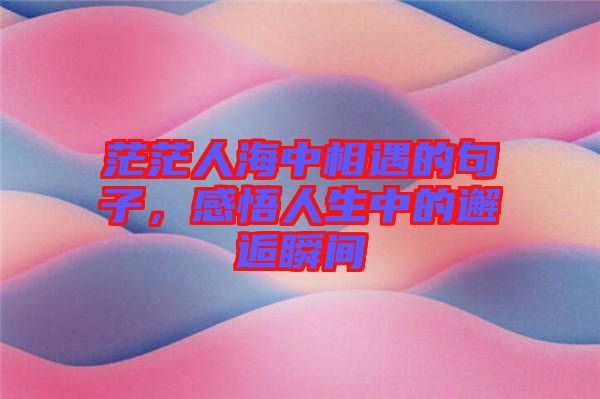 茫茫人海中相遇的句子，感悟人生中的邂逅瞬間