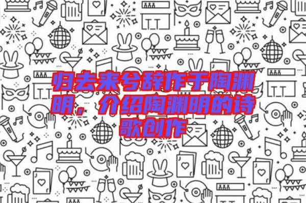 歸去來兮辭作于陶淵明,介紹陶淵明的詩歌創作