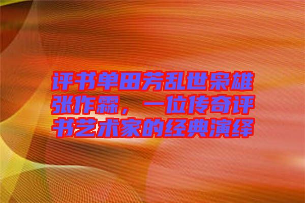 評書單田芳亂世梟雄張作霖，一位傳奇評書藝術家的經典演繹